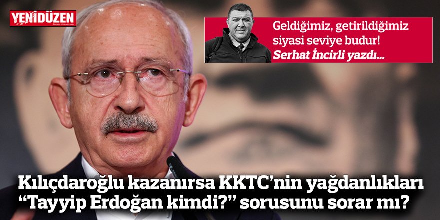 Kılıçdaroğlu kazanırsa KKTC’nin yağdanlıkları  “Tayyip Erdoğan kimdi?” sorusunu sorar mı?