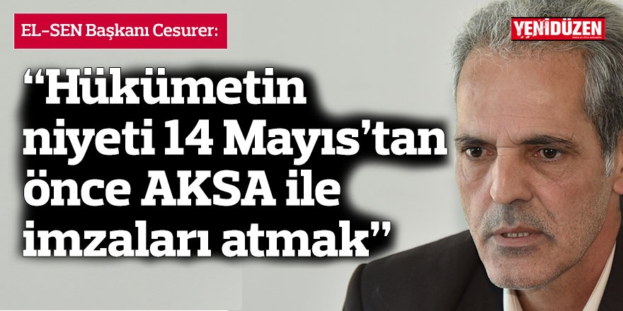 “Hükümetin niyeti 14 Mayıs’tan önce AKSA ile imzaları atmak”