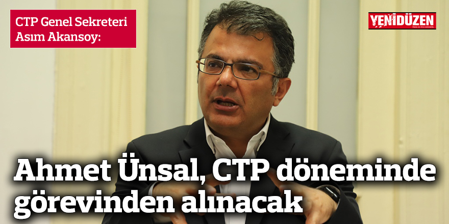 Akansoy: Ahmet Ünsal, CTP döneminde görevinden alınacak