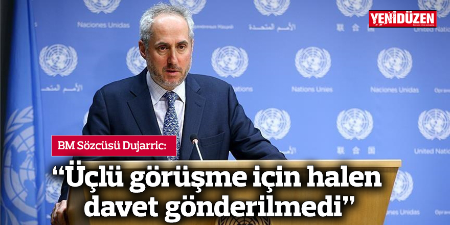 Dujarric: “Üçlü görüşme için halen davet gönderilmedi”