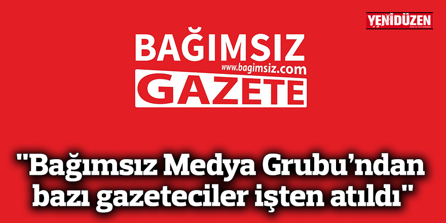 "Bağımsız Medya Grubu’na bağlı çalışan bazı gazeteciler işten atıldı"