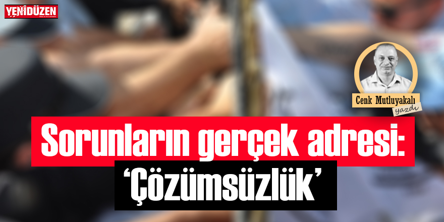 Sorunların gerçek adresi: “Çözümsüzlük”