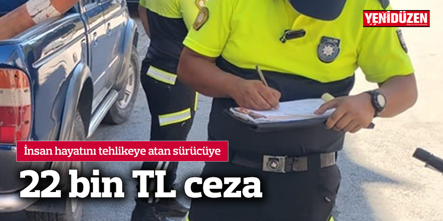 İnsan hayatını tehlikeye atan sürücüye 22 bin TL ceza