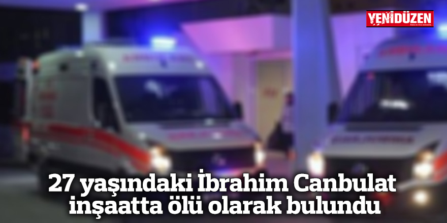 27 yaşındaki İbrahim Canbulat inşaatta ölü olarak bulundu