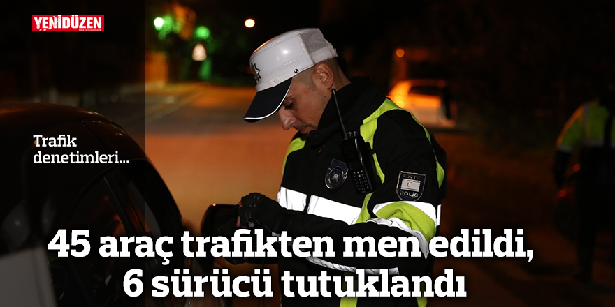 45 araç trafikten men edildi, 6 sürücü tutuklandı