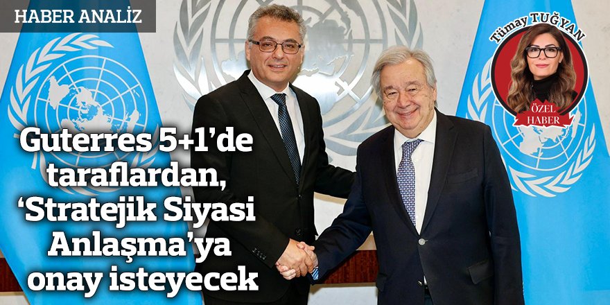 Guterres 5+1’de taraflardan,  ‘Stratejik Siyasi  Anlaşma’ya onay isteyecek