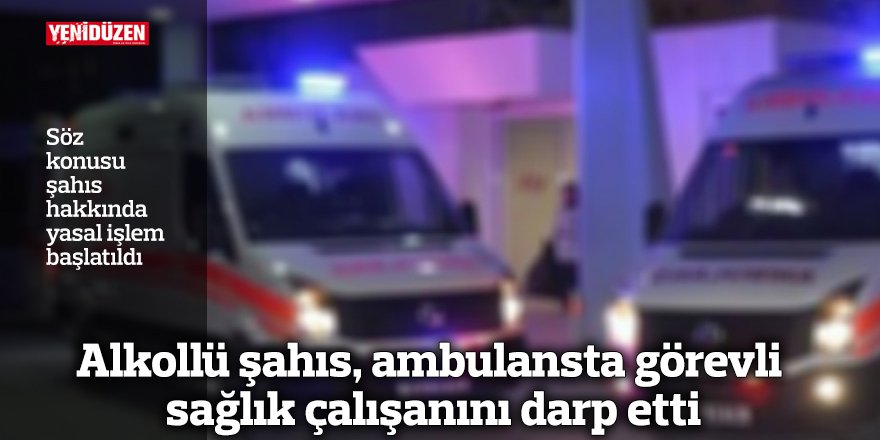 Alkollü şahıs, ambulansta görevli sağlık çalışanını darp etti