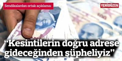 “Orantısız, adaletsiz kesintisi doğru bulmuyoruz, kesintilerin doğru adrese gideceğinden şüpheliyiz”