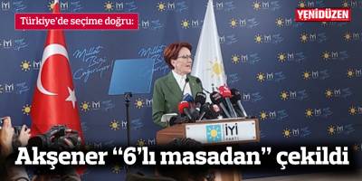 Türkiye’de seçime doğru: Akşener “6’lı masadan” çekildi