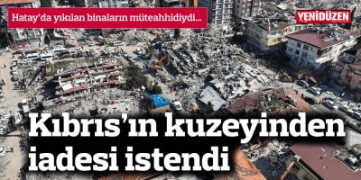 Hatay’da yıkılan binaların müteahhidiydi, Kıbrıs’ın kuzeyinden iadesi istendi