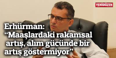 Erhürman: “Maaşlardaki rakamsal artış, alım gücünde bir artış göstermiyor”