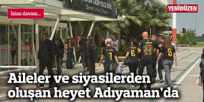 İsias davası... Aileler ve siyasilerden oluşan heyet Adıyaman’da