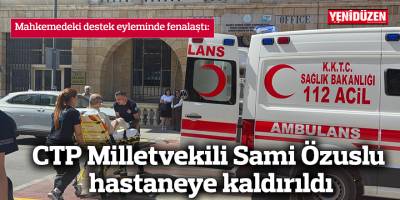 CTP Milletvekili Sami Özuslu hastaneye kaldırıldı