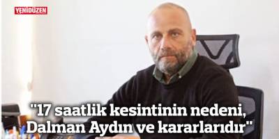 "17 saatlik kesintinin nedeni, Dalman Aydın ve kararlarıdır"