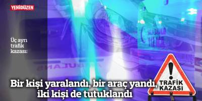 Üç ayrı kazada, bir kişi yaralandı, bir araç yandı, iki kişi de tutuklandı