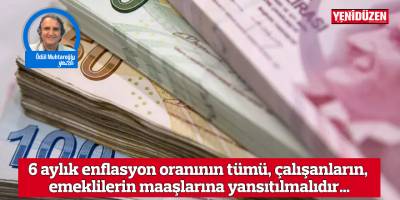 6 aylık enflasyon oranının tümü, çalışanların, emeklilerin maaşlarına yansıtılmalıdır…